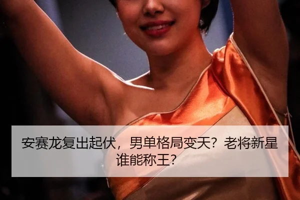 安赛龙复出起伏，男单格局变天？老将新星谁能称王？