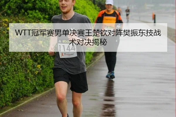 WTT冠军赛男单决赛王楚钦对阵樊振东技战术对决揭秘
