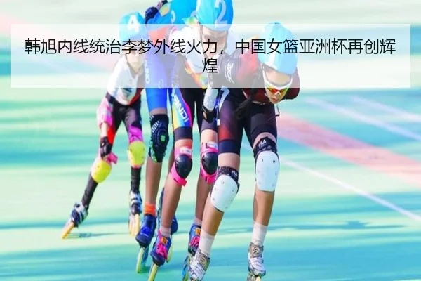 韩旭内线统治李梦外线火力，中国女篮亚洲杯再创辉煌