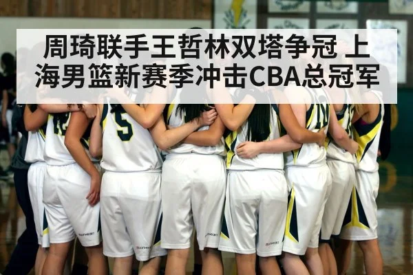 周琦联手王哲林双塔争冠 上海男篮新赛季冲击CBA总冠军