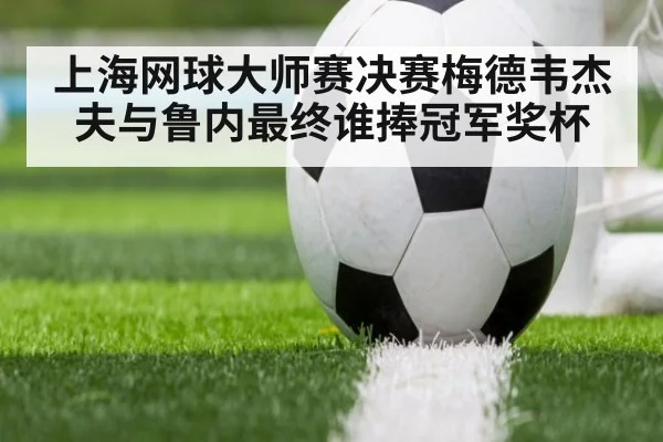 上海网球大师赛决赛梅德韦杰夫与鲁内最终谁捧冠军奖杯