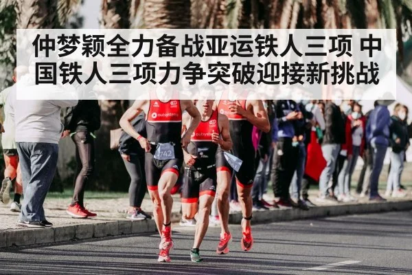 仲梦颖全力备战亚运铁人三项 中国铁人三项力争突破迎接新挑战
