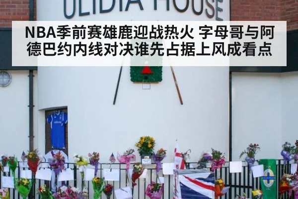 NBA季前赛雄鹿迎战热火 字母哥与阿德巴约内线对决谁先占据上风成看点